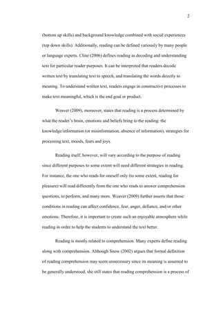 2

(bottom up skills) and background knowledge combined with social experiences
(top down skills). Additionally, reading can be defined variously by many people
or language experts. Cline (2006) defines reading as decoding and understanding
text for particular reader purposes. It can be interpreted that readers decode
written text by translating text to speech, and translating the words directly to
meaning. To understand written text, readers engage in constructive processes to
make text meaningful, which is the end goal or product.
Weaver (2009), moreover, states that reading is a process determined by
what the reader’s brain, emotions and beliefs bring to the reading: the
knowledge/information (or misinformation, absence of information), strategies for
processing text, moods, fears and joys.
Reading itself, however, will vary according to the purpose of reading
since different purposes to some extent will need different strategies in reading.
For instance, the one who reads for oneself only (to some extent, reading for
pleasure) will read differently from the one who reads to answer comprehension
questions, to perform, and many more. Weaver (2009) further asserts that those
conditions in reading can affect confidence, fear, anger, defiance, and/or other
emotions. Therefore, it is important to create such an enjoyable atmosphere while
reading in order to help the students to understand the text better.
Reading is mostly related to comprehension. Many experts define reading
along with comprehension. Although Snow (2002) argues that formal definition
of reading comprehension may seem unnecessary since its meaning is assumed to
be generally understood, she still states that reading comprehension is a process of

 