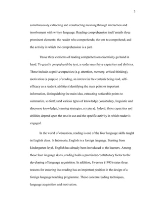 3

simultaneously extracting and constructing meaning through interaction and
involvement with written language. Reading comprehension itself entails three
prominent elements: the reader who comprehends; the text to comprehend; and
the activity in which the comprehension is a part.
Those three elements of reading comprehension essentially go hand in
hand. To greatly comprehend the text, a reader must have capacities and abilities.
These include cognitive capacities (e.g. attention, memory, critical thinking),
motivation (a purpose of reading, an interest in the contents being read, selfefficacy as a reader), abilities (identifying the main point or important
information, distinguishing the main idea, extracting noticeable points to
summarize, so forth) and various types of knowledge (vocabulary, linguistic and
discourse knowledge, learning strategies, et cetera). Indeed, those capacities and
abilities depend upon the text in use and the specific activity in which reader is
engaged.
In the world of education, reading is one of the four language skills taught
in English class. In Indonesia, English is a foreign language. Starting from
kindergarten level, English has already been introduced to the learners. Among
those four language skills, reading holds a prominent contributory factor to the
developing of language acquisition. In addition, Sweeney (1993) states three
reasons for ensuring that reading has an important position in the design of a
foreign language teaching programme. These concern reading techniques,
language acquisition and motivation.

 