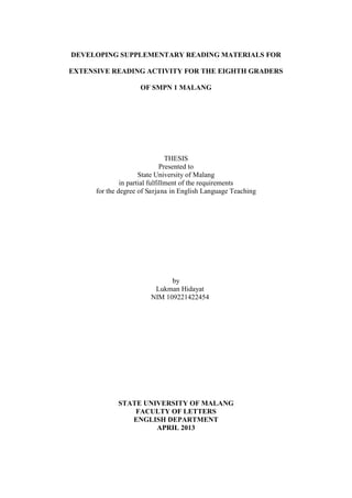 DEVELOPING SUPPLEMENTARY READING MATERIALS FOR
EXTENSIVE READING ACTIVITY FOR THE EIGHTH GRADERS
OF SMPN 1 MALANG

THESIS
Presented to
State University of Malang
in partial fulfillment of the requirements
for the degree of Sarjana in English Language Teaching

by
Lukman Hidayat
NIM 109221422454

STATE UNIVERSITY OF MALANG
FACULTY OF LETTERS
ENGLISH DEPARTMENT
APRIL 2013

 