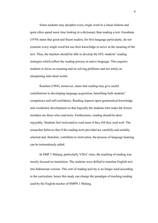 4

Some students may decipher every single word in a linear fashion and
quite often spend more time looking in a dictionary than reading a text. Goodman
(1970) states that good and fluent readers, for first language particularly, do not
examine every single word but use their knowledge to arrive at the meaning of the
text. Thus, the teachers should be able to develop the EFL students’ reading
strategies which reflect the reading process in native language. This requires
students to focus on meaning and on solving problems and not solely on
interpreting individual words.
Krashen (1984), moreover, states that reading may give useful
contributions to developing language acquisition, benefiting both students’
competence and self-confidence. Reading impacts upon grammatical knowledge
and vocabulary development so that logically the students who make the fewest
mistakes are those who read more. Furthermore, reading should be done
enjoyably. Students feel motivated to read more if they fell they read well. The
researcher believes that if the reading texts provided are carefully and suitably
selected and, therefore, contribute to motivation, the process of language learning
can be tremendously aided.
In SMP 1 Malang, particularly VIII-C class, the teaching of reading was
mostly focused on translation. The students were drilled to translate English text
into Indonesian version. This sort of reading activity is no longer used according
to the curriculum; hence this study can change the paradigm of teaching reading
used by the English teacher of SMPN 1 Malang.

 