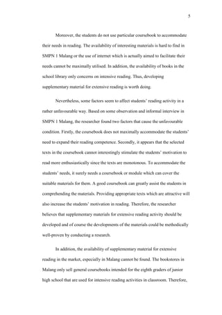 5

Moreover, the students do not use particular coursebook to accommodate
their needs in reading. The availability of interesting materials is hard to find in
SMPN 1 Malang or the use of internet which is actually aimed to facilitate their
needs cannot be maximally utilised. In addition, the availability of books in the
school library only concerns on intensive reading. Thus, developing
supplementary material for extensive reading is worth doing.
Nevertheless, some factors seem to affect students’ reading activity in a
rather unfavourable way. Based on some observation and informal interview in
SMPN 1 Malang, the researcher found two factors that cause the unfavourable
condition. Firstly, the coursebook does not maximally accommodate the students’
need to expand their reading competence. Secondly, it appears that the selected
texts in the coursebook cannot interestingly stimulate the students’ motivation to
read more enthusiastically since the texts are monotonous. To accommodate the
students’ needs, it surely needs a coursebook or module which can cover the
suitable materials for them. A good coursebook can greatly assist the students in
comprehending the materials. Providing appropriate texts which are attractive will
also increase the students’ motivation in reading. Therefore, the researcher
believes that supplementary materials for extensive reading activity should be
developed and of course the developments of the materials could be methodically
well-proven by conducting a research.
In addition, the availability of supplementary material for extensive
reading in the market, especially in Malang cannot be found. The bookstores in
Malang only sell general coursebooks intended for the eighth graders of junior
high school that are used for intensive reading activities in classroom. Therefore,

 