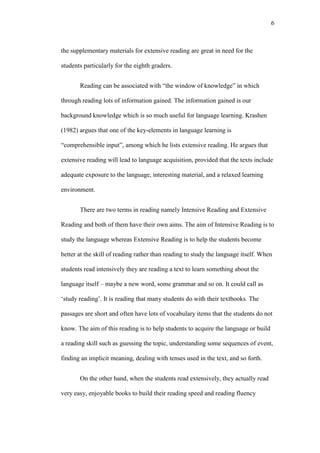 6

the supplementary materials for extensive reading are great in need for the
students particularly for the eighth graders.
Reading can be associated with “the window of knowledge” in which
through reading lots of information gained. The information gained is our
background knowledge which is so much useful for language learning. Krashen
(1982) argues that one of the key-elements in language learning is
“comprehensible input”, among which he lists extensive reading. He argues that
extensive reading will lead to language acquisition, provided that the texts include
adequate exposure to the language, interesting material, and a relaxed learning
environment.
There are two terms in reading namely Intensive Reading and Extensive
Reading and both of them have their own aims. The aim of Intensive Reading is to
study the language whereas Extensive Reading is to help the students become
better at the skill of reading rather than reading to study the language itself. When
students read intensively they are reading a text to learn something about the
language itself – maybe a new word, some grammar and so on. It could call as
„study reading’. It is reading that many students do with their textbooks. The
passages are short and often have lots of vocabulary items that the students do not
know. The aim of this reading is to help students to acquire the language or build
a reading skill such as guessing the topic, understanding some sequences of event,
finding an implicit meaning, dealing with tenses used in the text, and so forth.
On the other hand, when the students read extensively, they actually read
very easy, enjoyable books to build their reading speed and reading fluency

 