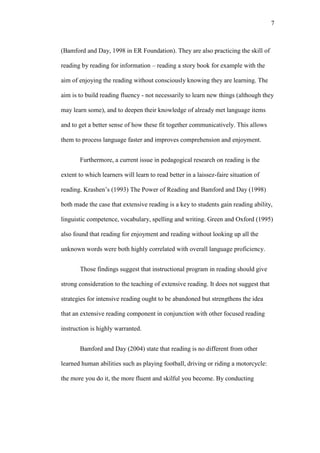 7

(Bamford and Day, 1998 in ER Foundation). They are also practicing the skill of
reading by reading for information – reading a story book for example with the
aim of enjoying the reading without consciously knowing they are learning. The
aim is to build reading fluency - not necessarily to learn new things (although they
may learn some), and to deepen their knowledge of already met language items
and to get a better sense of how these fit together communicatively. This allows
them to process language faster and improves comprehension and enjoyment.
Furthermore, a current issue in pedagogical research on reading is the
extent to which learners will learn to read better in a laissez-faire situation of
reading. Krashen’s (1993) The Power of Reading and Bamford and Day (1998)
both made the case that extensive reading is a key to students gain reading ability,
linguistic competence, vocabulary, spelling and writing. Green and Oxford (1995)
also found that reading for enjoyment and reading without looking up all the
unknown words were both highly correlated with overall language proficiency.
Those findings suggest that instructional program in reading should give
strong consideration to the teaching of extensive reading. It does not suggest that
strategies for intensive reading ought to be abandoned but strengthens the idea
that an extensive reading component in conjunction with other focused reading
instruction is highly warranted.
Bamford and Day (2004) state that reading is no different from other
learned human abilities such as playing football, driving or riding a motorcycle:
the more you do it, the more fluent and skilful you become. By conducting

 