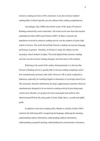 8

extensive reading activities in EFL classroom, it can also increase students’
reading habit in which logically can also enhance their reading comprehension.
Accordingly, Day (2008) showed the results of the study of Extensive
Reading conducted by some researchers. The result can be seen from the research
undertaken by Sheu (2003) and Nishono (2007). In Sheu’s research, the
population involved in extensive reading activity was the students of junior high
school in Taiwan. The result showed that Extensive reading can increase language
proficiency in general. Similarly, in Nishono’s study, the subject was the
secondary school students in Japan. The result depicted that extensive reading
activities can also increase reading strategies and motivation of the students.
Referring to the result of the studies aforementioned, it is obvious that
Extensive Reading activity is greatly able to increase reading competence and it
also simultaneously increases other skills. However, ER is rarely conducted in
Indonesia, especially for teaching English in elementary or even high school level.
The researcher, therefore deliberately develops supplementary materials which are
simultaneously designed to be an extensive reading activity by providing many
various texts. Besides, it is going to be more meaningful and useful to start
administering ER from the early grade of Junior High, that is, seventh and eighth
grade.
In addition to the micro reading skills, Munby as cited by Grellet (1983)
mentions the following skills: recognizing the language, deducing the meaning,
understanding explicit information, understanding implicit information,
understanding conceptual meaning, understanding the communicative utterances,

 