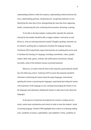 9

understanding relations within the sentence, understanding relations between the
texts, understanding grammar, interpreting text, recognizing indicators in text,
identifying the main idea of text, distinguishing the main idea from supporting
details, summarising the texts, extracting relevant points, skimming, scanning.
To be able to develop students’ reading skills, logically the materials
selected for the module should be able to trigger students’ motivation to read.
However, what are learning materials actually? Roughly speaking, materials can
be related to anything that is employed to facilitate the language learning.
Tomlinson (2012) specifically argues that materials are anything that can be used
to facilitate the learning of a language, including coursebooks, videos, graded
readers, ﬂash cards, games, websites and mobile phone interactions, though,
inevitably, much of the literature focuses on printed materials.
Moreover, no matter what the form of the materials, good materials should
have the following criteria. Tomlinson (2012) asserts that materials should be
informative (informing the learner about the target language), instructional
(guiding the learner in practising the language), experiential (providing the learner
with experience of the language in use), eliciting (encouraging the learner to use
the language) and exploratory (helping the learner to make discoveries about the
language).
In the process of materials development for extensive reading activity,
surely, needs some consideration and criteria in order to meet the students’ needs
in learning language. Nuttall (1996) highlights three criteria in evaluating reading
texts: suitability of context, exploitability, and readability. Firstly, suitability of

 