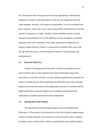 10

the content deals with selecting materials that are appropriately and relevantly
designed for students’ needs and interest so that they are triggered to learn the
target language. Secondly, with respect to exploitability, it can be associated with
how a material –in this case, a text- can be utilised fully and effectively to develop
students’ competence as readers. Thirdly is about readability which is mainly
focused on describing the level of the difficulty of a text. In addition, readability
frequently deals with vocabulary, word length, grammatical complexity and
sentence length of the text. Hence, it is prominent to carefully select a text with
the right difficulty since it will encourage the students to read enjoyably and
enthusiastically.
1.2

Research Objectives
Linked to the background of the study, in which the students may have

lack of intention due to some materials that cannot interestingly trigger their
motivations to read, this research is set out to produce supplementary materials for
extensive reading activity which expectedly can fulfil their needs. The researcher
purposely develops the product for the eight graders because it is assumed that the
eighth graders have acquired a higher level of reading comprehension and
importantly to stimulate and motivate their reading habit.
1.3

Specification of the Product
The specification of the developed product can be formulated as the

following: (1) The product of this research is in the form of printed supplementary
extensive reading materials; (2) It consists of various text types such as narrative,
procedure, report, and descriptive which are appropriately and suitably designed

 