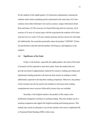 11

for the students of the eighth grades; (3) It promotes edutainment, meaning the
students read to learn something and be entertained at the same time; (4) It also
contains some other informative text such as science, unique information about
flora and fauna; (5) The exercises are found following each text and easy; (6) It
consists of 16 texts of various types with the expectation the students will at least
read one text in a week; (7) It also contains glossary and key answer for self-study
(8) Additionally, the researcher personally names his product “CHEESE” (Cheer
Up and Smile) to describe that the product will bring joy and happiness to the
students.
1.4

Significance of the Study
Firstly, to the learners, especially the eighth graders, the result of this kind

of research will be expected to meet their needs. Since the market does not
provide any kind of supplementary material for extensive reading, providing such
edutainment reading materials will motivate their interest in reading in which
additionally expected to develop their reading competence. Moreover, the product
of this research can also be used by the students to self-assess their reading
comprehension since exercises followed by answer keys are included.
Secondly, to the English teachers, the product of this study is also
deliberately designed to aid them in teaching reading. Thus this module can be a
teaching companion and support the English teaching and learning process. This
module also can be an alternative way for the teachers who want to implement ER
or Sustained Silent Reading (SSR) in their class.

 