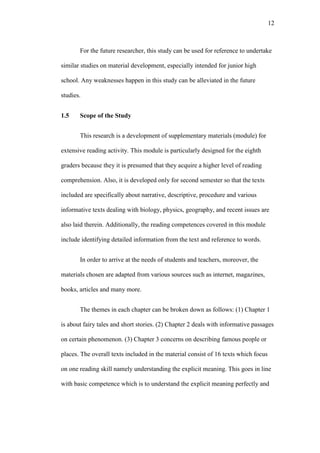 12

For the future researcher, this study can be used for reference to undertake
similar studies on material development, especially intended for junior high
school. Any weaknesses happen in this study can be alleviated in the future
studies.
1.5

Scope of the Study
This research is a development of supplementary materials (module) for

extensive reading activity. This module is particularly designed for the eighth
graders because they it is presumed that they acquire a higher level of reading
comprehension. Also, it is developed only for second semester so that the texts
included are specifically about narrative, descriptive, procedure and various
informative texts dealing with biology, physics, geography, and recent issues are
also laid therein. Additionally, the reading competences covered in this module
include identifying detailed information from the text and reference to words.
In order to arrive at the needs of students and teachers, moreover, the
materials chosen are adapted from various sources such as internet, magazines,
books, articles and many more.
The themes in each chapter can be broken down as follows: (1) Chapter 1
is about fairy tales and short stories. (2) Chapter 2 deals with informative passages
on certain phenomenon. (3) Chapter 3 concerns on describing famous people or
places. The overall texts included in the material consist of 16 texts which focus
on one reading skill namely understanding the explicit meaning. This goes in line
with basic competence which is to understand the explicit meaning perfectly and

 