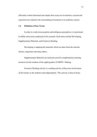 13

efficiently written functional and simple short essay text in narrative, recount and
exposition text related to the surrounding environment or in academic context.
1.6

Definition of Key-Terms
In order to evade misconception and ambiguous perception, it is prominent

to define some terms employed in this research. Such terms include Developing,
Supplementary Materials, and Extensive Reading.
Developing is adapting the materials which are taken from the internet,
articles, magazines and many others.
Supplementary Materials are materials used for complementary learning
resources for the students of the eighth graders of SMPN 1 Malang.
Extensive Reading activity is a reading activity without any involvement
of the teacher as the students read independently. This activity is done at home.

 