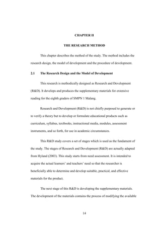 CHAPTER II
THE RESEARCH METHOD
This chapter describes the method of the study. The method includes the
research design, the model of development and the procedure of development.
2.1

The Research Design and the Model of Development
This research is methodically designed as Research and Development

(R&D). It develops and produces the supplementary materials for extensive
reading for the eighth graders of SMPN 1 Malang.
Research and Development (R&D) is not chiefly purposed to generate or
to verify a theory but to develop or formulate educational products such as
curriculum, syllabus, textbooks, instructional media, modules, assessment
instruments, and so forth, for use in academic circumstances.
This R&D study covers a set of stages which is used as the fundament of
the study. The stages of Research and Development (R&D) are actually adapted
from Hyland (2003). This study starts from need assessment. It is intended to
acquire the actual learners’ and teachers’ need so that the researcher is
beneficially able to determine and develop suitable, practical, and effective
materials for the product.
The next stage of this R&D is developing the supplementary materials.
The development of the materials contains the process of modifying the available

14

 