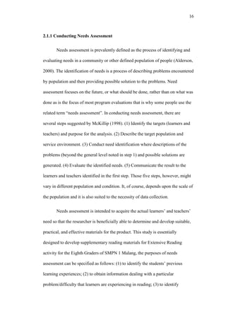 16

2.1.1 Conducting Needs Assessment
Needs assessment is prevalently defined as the process of identifying and
evaluating needs in a community or other defined population of people (Alderson,
2000). The identification of needs is a process of describing problems encountered
by population and then providing possible solution to the problems. Need
assessment focuses on the future, or what should be done, rather than on what was
done as is the focus of most program evaluations that is why some people use the
related term “needs assessment”. In conducting needs assessment, there are
several steps suggested by McKillip (1998). (1) Identify the targets (learners and
teachers) and purpose for the analysis. (2) Describe the target population and
service environment. (3) Conduct need identification where descriptions of the
problems (beyond the general level noted in step 1) and possible solutions are
generated. (4) Evaluate the identified needs. (5) Communicate the result to the
learners and teachers identified in the first step. Those five steps, however, might
vary in different population and condition. It, of course, depends upon the scale of
the population and it is also suited to the necessity of data collection.
Needs assessment is intended to acquire the actual learners’ and teachers’
need so that the researcher is beneficially able to determine and develop suitable,
practical, and effective materials for the product. This study is essentially
designed to develop supplementary reading materials for Extensive Reading
activity for the Eighth Graders of SMPN 1 Malang, the purposes of needs
assessment can be specified as follows: (1) to identify the students’ previous
learning experiences; (2) to obtain information dealing with a particular
problem/difficulty that learners are experiencing in reading; (3) to identify

 