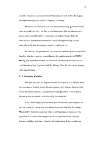 17

students’ preferences and interest about the materials which will be developed;
and (4) to investigate the students’ frequency of reading.
Moreover, the researcher used two instruments namely questionnaire and
interview guides to collect the data in need assessment. The questionnaire was
purposefully utilised to achieve information on students’ needs. Then the
interview was done to know the teacher’s needs of supplementary reading
materials, in this case focusing on extensive reading activity.
To construct the questionnaire the researcher had already made some items
based on what the researcher obtained during his teaching practice in SMPN 1
Malang. For about three months, the researcher observed the condition and the
condition of teaching English in SMPN 1 Malang. Then the information was put
in the questionnaire.
2.1.2 Developing Materials
This part discusses the stage of material development. It is different from
the procedure of research design. Research design plays role as a framework of
whole step of Research and Development whereas procedure of development
focuses on how the product is developed by the researcher.
After conducting needs assessment, the data obtained were analysed and
then the researcher commenced developing the product based on the analysis.
Materials Development, moreover, refers to all the processes made use of by
practitioners or researchers who produce and/or use materials for language
learning, including materials evaluation, their adaptation, design, production,

 