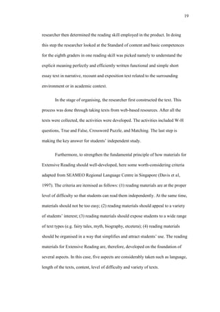 19

researcher then determined the reading skill employed in the product. In doing
this step the researcher looked at the Standard of content and basic competences
for the eighth graders in one reading skill was picked namely to understand the
explicit meaning perfectly and efficiently written functional and simple short
essay text in narrative, recount and exposition text related to the surrounding
environment or in academic context.
In the stage of organising, the researcher first constructed the text. This
process was done through taking texts from web-based resources. After all the
texts were collected, the activities were developed. The activities included W-H
questions, True and False, Crossword Puzzle, and Matching. The last step is
making the key answer for students’ independent study.
Furthermore, to strengthen the fundamental principle of how materials for
Extensive Reading should well-developed, here some worth-considering criteria
adapted from SEAMEO Regional Language Centre in Singapore (Davis et al,
1997). The criteria are itemised as follows: (1) reading materials are at the proper
level of difficulty so that students can read them independently. At the same time,
materials should not be too easy; (2) reading materials should appeal to a variety
of students’ interest; (3) reading materials should expose students to a wide range
of text types (e.g. fairy tales, myth, biography, etcetera); (4) reading materials
should be organised in a way that simplifies and attract students’ use. The reading
materials for Extensive Reading are, therefore, developed on the foundation of
several aspects. In this case, five aspects are considerably taken such as language,
length of the texts, content, level of difficulty and variety of texts.

 
