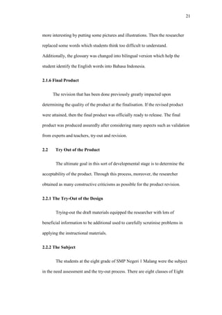 21

more interesting by putting some pictures and illustrations. Then the researcher
replaced some words which students think too difficult to understand.
Additionally, the glossary was changed into bilingual version which help the
student identify the English words into Bahasa Indonesia.
2.1.6 Final Product
The revision that has been done previously greatly impacted upon
determining the quality of the product at the finalisation. If the revised product
were attained, then the final product was officially ready to release. The final
product was produced assuredly after considering many aspects such as validation
from experts and teachers, try-out and revision.
2.2

Try Out of the Product
The ultimate goal in this sort of developmental stage is to determine the

acceptability of the product. Through this process, moreover, the researcher
obtained as many constructive criticisms as possible for the product revision.
2.2.1 The Try-Out of the Design
Trying-out the draft materials equipped the researcher with lots of
beneficial information to be additional used to carefully scrutinise problems in
applying the instructional materials.
2.2.2 The Subject
The students at the eight grade of SMP Negeri 1 Malang were the subject
in the need assessment and the try-out process. There are eight classes of Eight

 