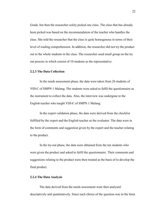 22

Grade, but then the researcher solely picked one class. The class that has already
been picked was based on the recommendation of the teacher who handles the
class. She told the researcher that the class is quite homogenous in terms of their
level of reading comprehension. In addition, the researcher did not try the product
out to the whole students in the class. The researcher used small group on the try
out process in which consist of 10 students as the representative.
2.2.3 The Data Collection
In the needs assessment phase, the data were taken from 26 students of
VIII-C of SMPN 1 Malang. The students were asked to fulfil the questionnaire as
the instrument to collect the data. Also, the interview was undergone to the
English teacher who taught VIII-C of SMPN 1 Malang.
In the expert validation phase, the data were derived from the checklist
fulfilled by the expert and the English teacher as the evaluator. The data were in
the form of comments and suggestion given by the expert and the teacher relating
to the product.
In the try-out phase, the data were obtained from the ten students who
were given the product and asked to fulfil the questionnaire. Their comments and
suggestions relating to the product were then treated as the basis of to develop the
final product.
2.2.4 The Data Analysis
The data derived from the needs assessment were then analysed
descriptively and quantitatively. Since each choice of the question was in the form

 