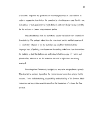 23

of students’ response, the questionnaire was then presented in a description. In
order to support the description, the quantitative calculation was used. In this case,
each choice of each question was worth 100 per cent since there was a possibility
for the students to choose more than one option.
The data obtained from the expert and teacher validation were scrutinised
descriptively. The analysis taken from the expert and teacher validation covered:
(1) suitability; whether or not the materials are suitable with the students’
language level, (2) clarity; whether or not the reading tasks have clear instructions
for students so that the students can understand what to do, and (3) variety and
presentation; whether or not the materials are wide in topics and are orderly
arranged.
The data gained from the try-out process were also analysed descriptively.
The descriptive analysis focused on the comments and suggestion uttered by the
students. Those included clarity, acceptability and suitability of the product. Their
comments and suggestion were then used as the foundation of revision for final
product.

 