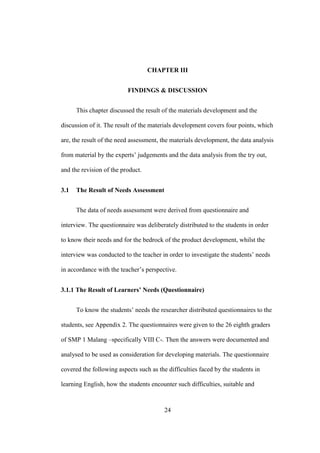 CHAPTER III
FINDINGS & DISCUSSION
This chapter discussed the result of the materials development and the
discussion of it. The result of the materials development covers four points, which
are, the result of the need assessment, the materials development, the data analysis
from material by the experts’ judgements and the data analysis from the try out,
and the revision of the product.
3.1

The Result of Needs Assessment
The data of needs assessment were derived from questionnaire and

interview. The questionnaire was deliberately distributed to the students in order
to know their needs and for the bedrock of the product development, whilst the
interview was conducted to the teacher in order to investigate the students’ needs
in accordance with the teacher’s perspective.
3.1.1 The Result of Learners’ Needs (Questionnaire)
To know the students’ needs the researcher distributed questionnaires to the
students, see Appendix 2. The questionnaires were given to the 26 eighth graders
of SMP 1 Malang –specifically VIII C-. Then the answers were documented and
analysed to be used as consideration for developing materials. The questionnaire
covered the following aspects such as the difficulties faced by the students in
learning English, how the students encounter such difficulties, suitable and

24

 