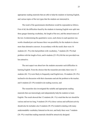 25

appropriate reading materials that are able to help the students in learning English,
and various topics of the text types that the students are interested in.
The result of the questionnaire distribution would be expounded as follows.
First of all, the difficulties faced by the students in learning English were split into
three gauges featuring vocabulary, the length of the text, and the attractiveness of
the text. In determining the quantitative score, each choice in each question was
worth a hundred per cent because there was possibility for the students to choose
more than alternative answers. In accordance with the result, there were 16
students (61. 5%) who had problem with vocabulary, 7 students (26. 9%) had
problem with the length of text, and 6 students (23. 0%) felt the text provided was
less attractive.
The next aspect was about how the students encounter such difficulties in
learning English. From the choices that the researcher provided, there were 12
students (46. 1%) were likely to frequently read English text, 10 students (38. 4%)
inclined to do discussion with their classmates and ask the problem to the teacher,
and 6 students (23. 0%) tended to do reading exercise, and
The researcher also investigated the suitable and appropriate reading
materials that can interestingly and independently help the students to learn
English. The result showed that 12 students (46. 1%) voted that the text should be
various and not too long, 9 students (34. 6%) chose various and sufficient activity
should also be included, also 8 students (30. 8%) tended to dealing with many
understandable vocabulary featured on the text, and lastly there were 7 students
(26. 9%) voted that reading materials should be attractively designed.

 