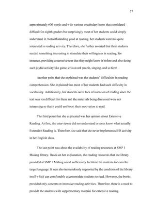 27

approximately 600 words and with various vocabulary items that considered
difficult for eighth graders but surprisingly most of her students could simply
understand it. Notwithstanding good at reading, her students were not quite
interested in reading activity. Therefore, she further asserted that their students
needed something interesting to stimulate their willingness in reading, for
instance, providing a narrative text that they might know it before and also doing
such joyful activity like game, crossword puzzle, singing, and so forth
Another point that she explained was the students’ difficulties in reading
comprehension. She explained that most of her students had such difficulty in
vocabulary. Additionally, her students were lack of intention of reading since the
text was too difficult for them and the materials being discussed were not
interesting so that it could not boost their motivation to read.
The third point that she explicated was her opinion about Extensive
Reading. At first, the interviewee did not understand or even know what actually
Extensive Reading is. Therefore, she said that she never implemented ER activity
in her English class.
The last point was about the availability of reading resources at SMP 1
Malang library. Based on her explanation, the reading resources that the library
provided at SMP 1 Malang could sufficiently facilitate the students to learn the
target language. It was also tremendously supported by the condition of the library
itself which can comfortably accommodate students to read. However, the books
provided only concern on intensive reading activities. Therefore, there is a need to
provide the students with supplementary material for extensive reading.

 