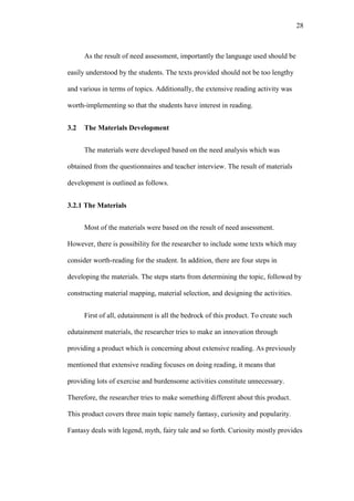 28

As the result of need assessment, importantly the language used should be
easily understood by the students. The texts provided should not be too lengthy
and various in terms of topics. Additionally, the extensive reading activity was
worth-implementing so that the students have interest in reading.
3.2

The Materials Development
The materials were developed based on the need analysis which was

obtained from the questionnaires and teacher interview. The result of materials
development is outlined as follows.
3.2.1 The Materials
Most of the materials were based on the result of need assessment.
However, there is possibility for the researcher to include some texts which may
consider worth-reading for the student. In addition, there are four steps in
developing the materials. The steps starts from determining the topic, followed by
constructing material mapping, material selection, and designing the activities.
First of all, edutainment is all the bedrock of this product. To create such
edutainment materials, the researcher tries to make an innovation through
providing a product which is concerning about extensive reading. As previously
mentioned that extensive reading focuses on doing reading, it means that
providing lots of exercise and burdensome activities constitute unnecessary.
Therefore, the researcher tries to make something different about this product.
This product covers three main topic namely fantasy, curiosity and popularity.
Fantasy deals with legend, myth, fairy tale and so forth. Curiosity mostly provides

 