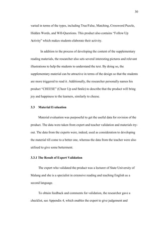 30

varied in terms of the types, including True/False, Matching, Crossword Puzzle,
Hidden Words, and WH-Questions. This product also contains “Follow Up
Activity” which makes students elaborate their activity.
In addition to the process of developing the content of the supplementary
reading materials, the researcher also sets several interesting pictures and relevant
illustrations to help the students to understand the text. By doing so, the
supplementary material can be attractive in terms of the design so that the students
are more triggered to read it. Additionally, the researcher personally names his
product “CHEESE” (Cheer Up and Smile) to describe that the product will bring
joy and happiness to the learners, similarly to cheese.
3.3

Material Evaluation
Material evaluation was purposeful to get the useful data for revision of the

product. The data were taken from expert and teacher validation and materials tryout. The data from the experts were, indeed, used as consideration to developing
the material till come to a better one, whereas the data from the teacher were also
utilised to give some betterment.
3.3.1 The Result of Expert Validation
The expert who validated the product was a lecturer of State University of
Malang and she is a specialist in extensive reading and teaching English as a
second language.
To obtain feedback and comments for validation, the researcher gave a
checklist, see Appendix 4, which enables the expert to give judgement and

 