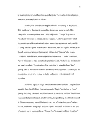 31

evaluation to the product based on several criteria. The results of the validation,
moreover, were explicated as follows.
The first point concerns on the presentations and variety of the product.
This part features the attractiveness of the design and layout as well. This
component is then segmented into 7 sub-components. ’Design’ is graded as
“excellent” because it is attractive to the students. „Letter’ is excellently rated
because the use of letters is already clear, appropriate, consistent, and readable.
„Typing’ obtains “good” mark because it has clear, neat and regular pattern; even
though some mistyping on the materials still existed. „Spacing’ also obtains
“excellent” score because it is appropriate and consistent. „Layout’ constitutes
“good” because it is clear and attractive to the students. „Pictures and Illustrations’
are good remarked. „Organization of the materials’ is judged to have “fair”
quality. This is because the material is not really well-organized. Accordingly, the
organization needs to be revised so that it looks more systematic and wellorganised.
The second aspect to judge is the suitability of the content. This particular
aspect is then classified into 3 sub-components. „Topics’ are judged in “good”
quality since they constitute unique and enable to attract the students’ intention of
reading and attention to read. Apart from that, the good thing about the texts used
in this supplementary material is that they are not offensive in terms of racism,
sexism, and taboo. „Language’ is scored “good” because it is suitable to the level
of students and is understandable. „Answer Key’ is categorized into “excellent”

 