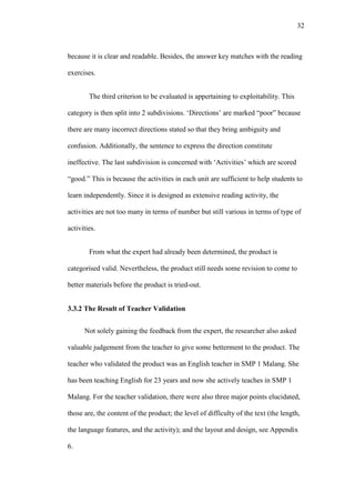 32

because it is clear and readable. Besides, the answer key matches with the reading
exercises.
The third criterion to be evaluated is appertaining to exploitability. This
category is then split into 2 subdivisions. „Directions’ are marked “poor” because
there are many incorrect directions stated so that they bring ambiguity and
confusion. Additionally, the sentence to express the direction constitute
ineffective. The last subdivision is concerned with „Activities’ which are scored
“good.” This is because the activities in each unit are sufficient to help students to
learn independently. Since it is designed as extensive reading activity, the
activities are not too many in terms of number but still various in terms of type of
activities.
From what the expert had already been determined, the product is
categorised valid. Nevertheless, the product still needs some revision to come to
better materials before the product is tried-out.
3.3.2 The Result of Teacher Validation
Not solely gaining the feedback from the expert, the researcher also asked
valuable judgement from the teacher to give some betterment to the product. The
teacher who validated the product was an English teacher in SMP 1 Malang. She
has been teaching English for 23 years and now she actively teaches in SMP 1
Malang. For the teacher validation, there were also three major points elucidated,
those are, the content of the product; the level of difficulty of the text (the length,
the language features, and the activity); and the layout and design, see Appendix
6.

 