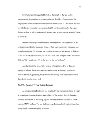 34

Firstly, the expert suggested to reduce the length of the text and to
harmonise the length of the text in each chapter. The idea of harmonising the
length of the text is that the texts have similar words count. As the result, the texts
provided in the product are approximately 200 words. Additionally, the expert
further advised to select uncommonly known texts in order to raise students’ sense
of curiosity.
In terms of clarity of the instruction, the expert also criticised some of the
instructions used in the exercises. Some of them were incorrectly instructed and
brought ambiguity. For instance, the previous instruction was written as follows:
“Give tick mark (√) in column ‘yes’ or ‘no’” then after being revised it became as
follows “Give a tick mark (√) in the ‘yes’ or the ‘no’ column”.
Another point that needs to be revised is the pictures. Due to the poor
quality of printer, the pictures were not well-printed so that they need to be
revised. However, generally, the pictures have already been well-placed so that
they do not need to be revised.
3.3.3 The Result of Trying Out the Product
As aforementioned in the second chapter, try-out was administered in order
to investigate the suitability and acceptability of the product directly from the
students’ viewpoint. In this study, try-out was applied to ten students of VIII C
class in SMP 1 Malang. The ten students were chose randomly by the researcher
using simple random sampling technique.

 