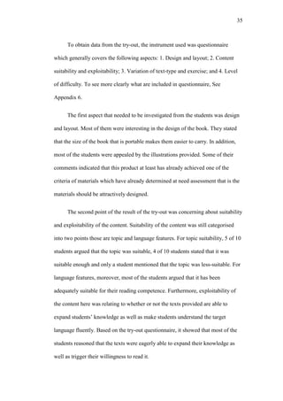 35

To obtain data from the try-out, the instrument used was questionnaire
which generally covers the following aspects: 1. Design and layout; 2. Content
suitability and exploitability; 3. Variation of text-type and exercise; and 4. Level
of difficulty. To see more clearly what are included in questionnaire, See
Appendix 6.
The first aspect that needed to be investigated from the students was design
and layout. Most of them were interesting in the design of the book. They stated
that the size of the book that is portable makes them easier to carry. In addition,
most of the students were appealed by the illustrations provided. Some of their
comments indicated that this product at least has already achieved one of the
criteria of materials which have already determined at need assessment that is the
materials should be attractively designed.
The second point of the result of the try-out was concerning about suitability
and exploitability of the content. Suitability of the content was still categorised
into two points those are topic and language features. For topic suitability, 5 of 10
students argued that the topic was suitable, 4 of 10 students stated that it was
suitable enough and only a student mentioned that the topic was less-suitable. For
language features, moreover, most of the students argued that it has been
adequately suitable for their reading competence. Furthermore, exploitability of
the content here was relating to whether or not the texts provided are able to
expand students’ knowledge as well as make students understand the target
language fluently. Based on the try-out questionnaire, it showed that most of the
students reasoned that the texts were eagerly able to expand their knowledge as
well as trigger their willingness to read it.

 