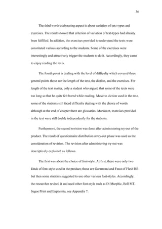 36

The third worth-elaborating aspect is about variation of text-types and
exercises. The result showed that criterion of variation of text-types had already
been fulfilled. In addition, the exercises provided to understand the texts were
constituted various according to the students. Some of the exercises were
interestingly and attractively trigger the students to do it. Accordingly, they came
to enjoy reading the texts.
The fourth point is dealing with the level of difficulty which covered three
general points those are the length of the text, the diction, and the exercises. For
length of the text matter, only a student who argued that some of the texts were
too long so that he quite felt bored while reading. Move to diction used in the text,
some of the students still faced difficulty dealing with the choice of words
although at the end of chapter there are glossaries. Moreover, exercises provided
in the text were still doable independently for the students.
Furthermore, the second revision was done after administering try-out of the
product. The result of questionnaire distribution at try-out phase was used as the
consideration of revision. The revision after administering try-out was
descriptively explained as follows.
The first was about the choice of font-style. At first, there were only two
kinds of font-style used in the product; those are Garamond and Feast of Flesh BB
but then some students suggested to use other various font-styles. Accordingly,
the researcher revised it and used other font-style such as Di Murphic, Bell MT,
Segoe Print and Euphemia, see Appendix 7.

 
