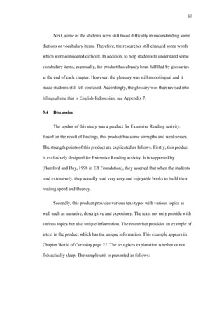 37

Next, some of the students were still faced difficulty in understanding some
dictions or vocabulary items. Therefore, the researcher still changed some words
which were considered difficult. In addition, to help students to understand some
vocabulary items, eventually, the product has already been fulfilled by glossaries
at the end of each chapter. However, the glossary was still monolingual and it
made students still felt confused. Accordingly, the glossary was then revised into
bilingual one that is English-Indonesian, see Appendix 7.
3.4

Discussion
The upshot of this study was a product for Extensive Reading activity.

Based on the result of findings, this product has some strengths and weaknesses.
The strength points of this product are explicated as follows. Firstly, this product
is exclusively designed for Extensive Reading activity. It is supported by
(Bamford and Day, 1998 in ER Foundation), they asserted that when the students
read extensively, they actually read very easy and enjoyable books to build their
reading speed and fluency.
Secondly, this product provides various text-types with various topics as
well such as narrative, descriptive and expository. The texts not only provide with
various topics but also unique information. The researcher provides an example of
a text in the product which has the unique information. This example appears in
Chapter World of Curiosity page 22. The text gives explanation whether or not
fish actually sleep. The sample unit is presented as follows:

 