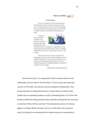 38

From the text above, it is expected to be able to motivate them to read.
Additionally, the texts about “Do Fish Sleep?” is not too long, the words only
consists of 164 words. The activities are not considered as burdensome. This
product promotes an edutainment activity. It means that any contents of this
product focus on educating students as well as entertaining them. It is in line with
Krashen (1984) that reading should be done enjoyably and students feel motivated
to read more if they fell they read well. This edutainment activity, for instance,
appears in Chapter World of Fantasy activity 5 which deals with crossword
puzzle. In doing the crossword puzzle the students answer the comprehensive

 