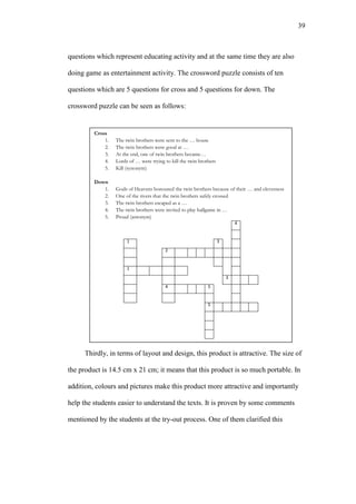 39

questions which represent educating activity and at the same time they are also
doing game as entertainment activity. The crossword puzzle consists of ten
questions which are 5 questions for cross and 5 questions for down. The
crossword puzzle can be seen as follows:

Cross
1.
2.
3.
4.
5.

The twin brothers were sent to the … house
The twin brothers were good at …
At the end, one of twin brothers became…
Lords of … were trying to kill the twin brothers
Kill (synonym)

Down
1.
2.
3.
4.
5.

Gods of Heavens honoured the twin brothers because of their … and cleverness
One of the rivers that the twin brothers safely crossed
The twin brothers escaped as a …
The twin brothers were invited to play ballgame in …
Proud (antonym)
4

1

3
2

1
3
4

5

5

Thirdly, in terms of layout and design, this product is attractive. The size of
the product is 14.5 cm x 21 cm; it means that this product is so much portable. In
addition, colours and pictures make this product more attractive and importantly
help the students easier to understand the texts. It is proven by some comments
mentioned by the students at the try-out process. One of them clarified this

 