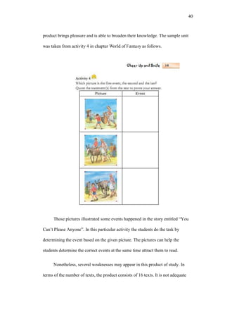 40

product brings pleasure and is able to broaden their knowledge. The sample unit
was taken from activity 4 in chapter World of Fantasy as follows.

Those pictures illustrated some events happened in the story entitled “You
Can’t Please Anyone”. In this particular activity the students do the task by
determining the event based on the given picture. The pictures can help the
students determine the correct events at the same time attract them to read.
Nonetheless, several weaknesses may appear in this product of study. In
terms of the number of texts, the product consists of 16 texts. It is not adequate

 