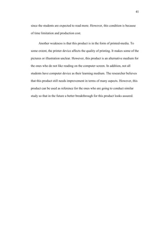41

since the students are expected to read more. However, this condition is because
of time limitation and production cost.
Another weakness is that this product is in the form of printed-media. To
some extent, the printer device affects the quality of printing. It makes some of the
pictures or illustration unclear. However, this product is an alternative medium for
the ones who do not like reading on the computer screen. In addition, not all
students have computer device as their learning medium. The researcher believes
that this product still needs improvement in terms of many aspects. However, this
product can be used as reference for the ones who are going to conduct similar
study so that in the future a better breakthrough for this product looks assured.

 