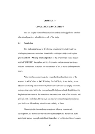 CHAPTER IV
CONCLUSION & SUGGESTION
This last chapter features the conclusion and several suggestions for other
educational practices related to the result of the study.
4.1

Conclusion
This study appertained to developing educational product which was

reading supplementary materials for extensive reading activity for the eighth
graders of SMP 1 Malang. The final product of the development was a module
entitled “CHESEE” for reading activity. It contains various simple text-types,
relevant illustrations, exercises, and key answers of the exercise for independent
study.
At the need assessment step, the researcher found out that most of the
students in VIII-C class in SMP 1 Malang faced difficulty in vocabulary items.
That such difficulty was worsened by the texts which were too lengthy and some
uninteresting topics laid in the commonly published coursebook. In addition, the
English teacher who was the interviewee also stated that most of her students had
problem with vocabulary. However, it can be overcome as long as the materials
provided were able to bring attraction and curiosity to them.
After administering need assessment and followed by materials
development, the materials were validated by the expert and the teacher. Both
expert and teacher generally stated that the product is worth using. It was because

42

 