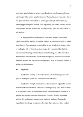 43

most of the texts included are able to expand students’ knowledge as well as the
activities provided are not quite burdensome. The teacher, moreover, stated that it
was great to motivate the students to learn English through extensive reading
activity by providing such product. Most importantly, she further asserted that the
language used is below the students’ level of difficulty since they have to read it
independently.
At the try-out of the product phase, most of the students came to their
comfort-zone whilst reading. Most of the students were fascinated and felt curious
about the text. Once, a student mentioned that he had already been attracted only
by reading the title of the text. Another student also commented that the texts
were fun and interesting so that at the moment of reading, she did it seriously at
the same time felt comfortable. Additionally, this product promotes edutainment
activities. It means that any contents of this product focus on educating students as
well as entertaining them.
4.2

Suggestion
Based on the findings of the study, several constructive suggestions are

given to the English teacher and future researcher as follows:
Based on the strength aforementioned, the students are expected to use this
product as additional materials for extensive reading activity since the availability
of such material cannot be found either in their school library or in the market. In
addition, teachers are suggested to implement Extensive Reading activity by
utilising this product since it can help the student to read more fluent and to
expand their knowledge. In addition, referring to the weaknesses of the product

 