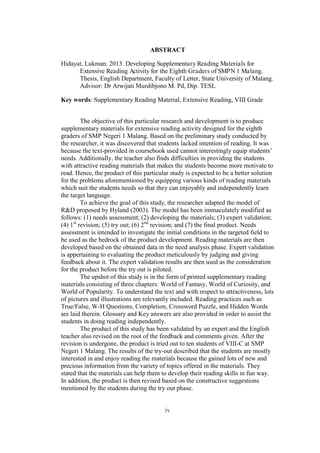 ABSTRACT
Hidayat, Lukman. 2013. Developing Supplementary Reading Materials for
Extensive Reading Activity for the Eighth Graders of SMPN 1 Malang.
Thesis, English Department, Faculty of Letter, State University of Malang.
Advisor: Dr Arwijati Murdibjono M. Pd, Dip. TESL
Key words: Supplementary Reading Material, Extensive Reading, VIII Grade
The objective of this particular research and development is to produce
supplementary materials for extensive reading activity designed for the eighth
graders of SMP Negeri 1 Malang. Based on the preliminary study conducted by
the researcher, it was discovered that students lacked intention of reading. It was
because the text-provided in coursebook used cannot interestingly equip students’
needs. Additionally, the teacher also finds difficulties in providing the students
with attractive reading materials that makes the students become more motivate to
read. Hence, the product of this particular study is expected to be a better solution
for the problems aforementioned by equipping various kinds of reading materials
which suit the students needs so that they can enjoyably and independently learn
the target language.
To achieve the goal of this study, the researcher adapted the model of
R&D proposed by Hyland (2003). The model has been immaculately modified as
follows: (1) needs assessment; (2) developing the materials; (3) expert validation;
(4) 1st revision; (5) try out; (6) 2nd revision; and (7) the final product. Needs
assessment is intended to investigate the initial conditions in the targeted field to
be used as the bedrock of the product development. Reading materials are then
developed based on the obtained data in the need analysis phase. Expert validation
is appertaining to evaluating the product meticulously by judging and giving
feedback about it. The expert validation results are then used as the consideration
for the product before the try out is piloted.
The upshot of this study is in the form of printed supplementary reading
materials consisting of three chapters: World of Fantasy, World of Curiosity, and
World of Popularity. To understand the text and with respect to attractiveness, lots
of pictures and illustrations are relevantly included. Reading practices such as
True/False, W-H Questions, Completion, Crossword Puzzle, and Hidden Words
are laid therein. Glossary and Key answers are also provided in order to assist the
students in doing reading independently.
The product of this study has been validated by an expert and the English
teacher also revised on the root of the feedback and comments given. After the
revision is undergone, the product is tried out to ten students of VIII-C at SMP
Negeri 1 Malang. The results of the try-out described that the students are mostly
interested in and enjoy reading the materials because the gained lots of new and
precious information from the variety of topics offered in the materials. They
stated that the materials can help them to develop their reading skills in fun way.
In addition, the product is then revised based on the constructive suggestions
mentioned by the students during the try out phase.

iv

 