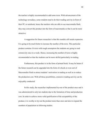 44

the teacher is highly recommended to add some texts. With advancement of the
technology nowadays, some students tend to do their reading activity in front of
their PC or notebook, hence the teachers who are able to use macromedia flash;
they may convert this product into the form of macromedia so that it can be more
attractive.
A suggestion for future researcher is that this module still needs expansion.
It is going to be much better to increase the number of the texts. This particular
product contains 16 texts with rough assumption the students are going to read
extensively once in a week. Hence, increasing the number of texts is highly
recommended so that the students can be more skilful particularly in reading.
Furthermore, this product is in the form of printed book. It may be better if
the future research can be upgraded into the form of e-book or even sort of
Macromedia Flash to attract students’ motivation in reading as well as to reduce
the production cost. With all those possibilities, extensive reading activity can be
enjoyably conducted.
In this study, the researcher implemented try-out of the product once and it
was administered to only ten students due to the limitation of time and production
cost. In order to achieve more valid qualification of the acceptability of the
product, it is worthy to try-out the product more than once and also to expand the
numbers of population in following studies.

 