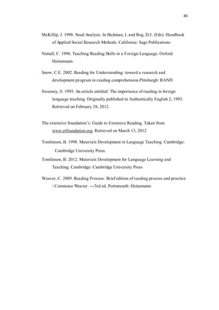 46

McKillip, J. 1998. Need Analysis. In Bickman, L and Rog, D.J. (Eds). Handbook
of Applied Social Research Methods. California: Sage Publications
Nuttall, C. 1996. Teaching Reading Skills in a Foreign Language. Oxford:
Heinemann.
Snow, C.E. 2002. Reading for Understanding: toward a research and
development program in reading comprehension.Pittsburgh: RAND
Sweeney, S. 1993. An article entitled: The importance of reading in foreign
language teaching. Originally published in Authentically English 2, 1993.
Retrieved on February 28, 2012.
The extensive foundation’s: Guide to Extensive Reading. Taken from
www.erfoundation.org. Retrieved on March 13, 2012
Tomlinson, B. 1998. Materials Development in Language Teaching. Cambridge:
Cambridge University Press.
Tomlinson, B. 2012. Materials Development for Language Learning and
Teaching. Cambridge: Cambridge University Press
Weaver, C. 2009. Reading Process: Brief edition of reading process and practice
/ Constance Weaver. ---3rd ed. Portsmouth: Heinemann

 