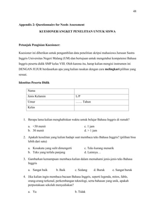 48

Appendix 2: Questionnaire for Needs Assessment
KUESIONER/ANGKET PENELITIAN UNTUK SISWA

Petunjuk Pengisian Kuesioner:
Kuesioner ini diberikan untuk pengambilan data penelitian skripsi mahasiswa Jurusan Sastra
Inggris Universitas Negeri Malang (UM) dan bertujuan untuk mengetahui kompetensi Bahasa
Inggris peserta didik SMP kelas VIII. Oleh karena itu, harap kalian mengisi instrumen ini
DENGAN JUJUR berdasarkan apa yang kalian rasakan dengan cara melingkari pilihan yang
sesuai.
Identitas Peserta Didik
Nama
Jenis Kelamin

L/P

Umur

…… Tahun

Kelas

1. Berapa lama kalian menghabiskan waktu untuk belajar Bahasa Inggris di rumah?
a. <30 menit
b. 30 menit

c. 1 jam
d. > 1 jam

2. Apakah kesulitan yang kalian hadapi saat membaca teks Bahasa Inggris? (pilihan bisa
lebih dari satu)
a. Kosakata yang sulit dimengerti
b. Teks yang terlalu panjang

c. Teks kurang menarik
d. Lainnya…

3. Gambarkan kemampuan membaca kalian dalam memahami jenis-jenis teks Bahasa
Inggris
a. Sangat baik

b. Baik

c. Sedang

d. Buruk

e. Sangat buruk

4. Jika kalian ingin membaca bacaan Bahasa Inggris, seperti legenda, mitos, fable,
orang-orang terkenal, perkembangan teknologi, serta bahasan yang unik, apakah
perpustakaan sekolah menyediakan?
a. Ya

b. Tidak

 