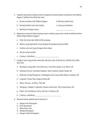 49

5. Apakah yang kalian lakukan untuk mengatasi kesulitan dalam memahami teks Bahasa
Inggris? (pilihan bisa lebih dari satu)
a. Sering membaca teks Bahasa Inggris

d. Bertanya pada Guru

b. Sering berlatih soal-soal reading

e. Lainnya (sebutkan)

c. Berdiskusi dengan teman

___________________

6. Bagaimana menurut kalian tentang materi reading yang sesuai untuk membantu kalian
dalam belajar Bahasa Inggris?
a. Teks bervariasi dan tidak terlalu panjang
b. Bahasa yang digunakan sesuai dengan kemampuan peserta didik
c. Latihan soal-soal yang beragam dan cukup
d. Desain yang menarik
e. Lainnya. (sebutkan) _________________________
7. Lingkari tema yang kalian sukai dari tipe/jenis teks di bawah ini. (pilihan bisa lebih
dari satu)
a. Deskripsi orang/idola: One Direction, Carly Rae Jepsen, Leo Messi, dll
b. Deskripsi hewan: keunikan bunglon, fakta menarik seputar Gajah, dll
c. Deskripsi tempat/bangunan: tembagapura kota yang tidak diliputi matahari, dll
d. Legenda: Timun Mas, Kaguya Hime,dll
e. Mitos: Perseus, Achilles, Thor,dll
f. Dongeng: Aladdin, Cinderella, Hansel and Gretel, The Crying Stone, dll
g. Fabel: Cat and Mouse, Dove and Ant, Si Kancil, dll
h. Lainnya. (sebutkan)____________________________
8. Menurut kalian apakah teks di bawah ini
a.
b.
c.
d.
e.

Sangat sulit dimengerti
Sulit dimengerti
Biasa-biasa saja
Mudah dimengerti
Sangat mudah dimengerti

 