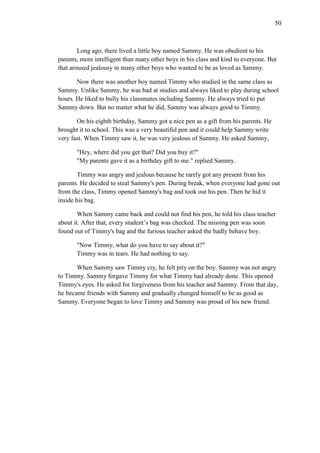 50

Long ago, there lived a little boy named Sammy. He was obedient to his
parents, more intelligent than many other boys in his class and kind to everyone. But
that aroused jealousy in many other boys who wanted to be as loved as Sammy.
Now there was another boy named Timmy who studied in the same class as
Sammy. Unlike Sammy, he was bad at studies and always liked to play during school
hours. He liked to bully his classmates including Sammy. He always tried to put
Sammy down. But no matter what he did, Sammy was always good to Timmy.
On his eighth birthday, Sammy got a nice pen as a gift from his parents. He
brought it to school. This was a very beautiful pen and it could help Sammy write
very fast. When Timmy saw it, he was very jealous of Sammy. He asked Sammy,
"Hey, where did you get that? Did you buy it?"
"My parents gave it as a birthday gift to me." replied Sammy.
Timmy was angry and jealous because he rarely got any present from his
parents. He decided to steal Sammy's pen. During break, when everyone had gone out
from the class, Timmy opened Sammy's bag and took out his pen. Then he hid it
inside his bag.
When Sammy came back and could not find his pen, he told his class teacher
about it. After that, every student’s bag was checked. The missing pen was soon
found out of Timmy's bag and the furious teacher asked the badly behave boy.
"Now Timmy, what do you have to say about it?"
Timmy was in tears. He had nothing to say.
When Sammy saw Timmy cry, he felt pity on the boy. Sammy was not angry
to Timmy. Sammy forgave Timmy for what Timmy had already done. This opened
Timmy's eyes. He asked for forgiveness from his teacher and Sammy. From that day,
he became friends with Sammy and gradually changed himself to be as good as
Sammy. Everyone began to love Timmy and Sammy was proud of his new friend.

 
