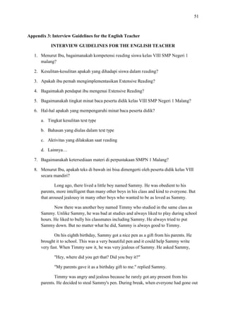 51

Appendix 3: Interview Guidelines for the English Teacher
INTERVIEW GUIDELINES FOR THE ENGLISH TEACHER
1. Menurut Ibu, bagaimanakah kompetensi reading siswa kelas VIII SMP Negeri 1
malang?
2. Kesulitan-kesulitan apakah yang dihadapi siswa dalam reading?
3. Apakah ibu pernah mengimplementasikan Extensive Reading?
4. Bagaimakah pendapat ibu mengenai Extensive Reading?
5. Bagaimanakah tingkat minat baca peserta didik kelas VIII SMP Negeri 1 Malang?
6. Hal-hal apakah yang mempengaruhi minat baca peserta didik?
a. Tingkat kesulitan text type
b. Bahasan yang diulas dalam text type
c. Aktivitas yang dilakukan saat reading
d. Lainnya…
7. Bagaimanakah ketersediaan materi di perpustakaan SMPN 1 Malang?
8. Menurut Ibu, apakah teks di bawah ini bisa dimengerti oleh peserta didik kelas VIII
secara mandiri?
Long ago, there lived a little boy named Sammy. He was obedient to his
parents, more intelligent than many other boys in his class and kind to everyone. But
that aroused jealousy in many other boys who wanted to be as loved as Sammy.
Now there was another boy named Timmy who studied in the same class as
Sammy. Unlike Sammy, he was bad at studies and always liked to play during school
hours. He liked to bully his classmates including Sammy. He always tried to put
Sammy down. But no matter what he did, Sammy is always good to Timmy.
On his eighth birthday, Sammy got a nice pen as a gift from his parents. He
brought it to school. This was a very beautiful pen and it could help Sammy write
very fast. When Timmy saw it, he was very jealous of Sammy. He asked Sammy,
"Hey, where did you get that? Did you buy it?"
"My parents gave it as a birthday gift to me." replied Sammy.
Timmy was angry and jealous because he rarely got any present from his
parents. He decided to steal Sammy's pen. During break, when everyone had gone out

 