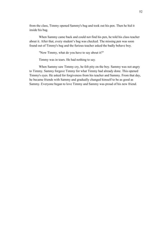 52

from the class, Timmy opened Sammy's bag and took out his pen. Then he hid it
inside his bag.
When Sammy came back and could not find his pen, he told his class teacher
about it. After that, every student’s bag was checked. The missing pen was soon
found out of Timmy's bag and the furious teacher asked the badly behave boy.
"Now Timmy, what do you have to say about it?"
Timmy was in tears. He had nothing to say.
When Sammy saw Timmy cry, he felt pity on the boy. Sammy was not angry
to Timmy. Sammy forgave Timmy for what Timmy had already done. This opened
Timmy's eyes. He asked for forgiveness from his teacher and Sammy. From that day,
he became friends with Sammy and gradually changed himself to be as good as
Sammy. Everyone began to love Timmy and Sammy was proud of his new friend.

 