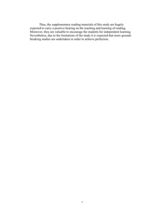 Thus, the supplementary reading materials of this study are hugely
expected to carry a positive bearing on the teaching and learning of reading.
Moreover, they are valuable to encourage the students for independent learning.
Nevertheless, due to the limitations of the study it is expected that more groundbreaking studies are undertaken in order to achieve perfection.

v

 