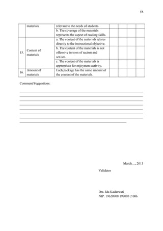 58

materials

15.

Content of
materials

16.

Amount of
materials

relevant to the needs of students.
b. The coverage of the materials
represents the aspect of reading skills.
a. The content of the materials relates
directly to the instructional objective.
b. The content of the materials is not
offensive in term of racism and
sexism.
c. The content of the materials is
appropriate for enjoyment activity.
Each package has the same amount of
the content of the materials.

Comment/Suggestions:
___________________________________________________________________________
___________________________________________________________________________
___________________________________________________________________________
___________________________________________________________________________
___________________________________________________________________________
___________________________________________________________________________
___________________________________________________________________________
_________________________________________________________________

March…, 2013
Validator

Dra. Ida Kadarwati
NIP. 19620908 199003 2 006

 