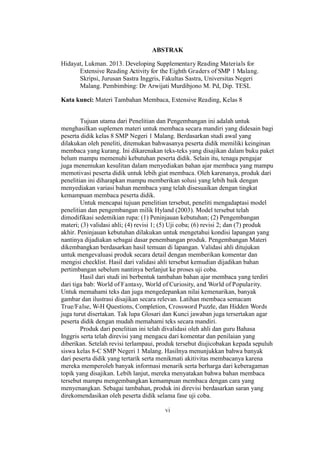 ABSTRAK
Hidayat, Lukman. 2013. Developing Supplementary Reading Materials for
Extensive Reading Activity for the Eighth Graders of SMP 1 Malang.
Skripsi, Jurusan Sastra Inggris, Fakultas Sastra, Universitas Negeri
Malang. Pembimbing: Dr Arwijati Murdibjono M. Pd, Dip. TESL
Kata kunci: Materi Tambahan Membaca, Extensive Reading, Kelas 8
Tujuan utama dari Penelitian dan Pengembangan ini adalah untuk
menghasilkan suplemen materi untuk membaca secara mandiri yang didesain bagi
peserta didik kelas 8 SMP Negeri 1 Malang. Berdasarkan studi awal yang
dilakukan oleh peneliti, ditemukan bahwasanya peserta didik memiliki keinginan
membaca yang kurang. Ini dikarenakan teks-teks yang disajikan dalam buku paket
belum mampu memenuhi kebutuhan peserta didik. Selain itu, tenaga pengajar
juga menemukan kesulitan dalam menyediakan bahan ajar membaca yang mampu
memotivasi peserta didik untuk lebih giat membaca. Oleh karenanya, produk dari
penelitian ini diharapkan mampu memberikan solusi yang lebih baik dengan
menyediakan variasi bahan membaca yang telah disesuaikan dengan tingkat
kemampuan membaca peserta didik.
Untuk mencapai tujuan penelitian tersebut, peneliti mengadaptasi model
penelitian dan pengembangan milik Hyland (2003). Model tersebut telah
dimodifikasi sedemikian rupa: (1) Peninjauan kebutuhan; (2) Pengembangan
materi; (3) validasi ahli; (4) revisi 1; (5) Uji coba; (6) revisi 2; dan (7) produk
akhir. Peninjauan kebutuhan dilakukan untuk mengetahui kondisi lapangan yang
nantinya dijadiakan sebagai dasar penembangan produk. Pengembangan Materi
dikembangkan berdasarkan hasil temuan di lapangan. Validasi ahli ditujukan
untuk mengevaluasi produk secara detail dengan memberikan komentar dan
mengisi checklist. Hasil dari validasi ahli tersebut kemudian dijadikan bahan
pertimbangan sebelum nantinya berlanjut ke proses uji coba.
Hasil dari studi ini berbentuk tambahan bahan ajar membaca yang terdiri
dari tiga bab: World of Fantasy, World of Curiosity, and World of Popularity.
Untuk memahami teks dan juga mengedepankan nilai kemenarikan, banyak
gambar dan ilustrasi disajikan secara relevan. Latihan membaca semacam
True/False, W-H Questions, Completion, Crossword Puzzle, dan Hidden Words
juga turut disertakan. Tak lupa Glosari dan Kunci jawaban juga tersertakan agar
peserta didik dengan mudah memahami teks secara mandiri.
Produk dari penelitian ini telah divalidasi oleh ahli dan guru Bahasa
Inggris serta telah direvisi yang mengacu dari komentar dan penilaian yang
diberikan. Setelah revisi terlampaui, produk tersebut diujicobakan kepada sepuluh
siswa kelas 8-C SMP Negeri 1 Malang. Hasilnya menunjukkan bahwa banyak
dari peserta didik yang tertarik serta menikmati akitivitas membacanya karena
mereka memperoleh banyak informasi menarik serta berharga dari keberagaman
topik yang disajikan. Lebih lanjut, mereka menyatakan bahwa bahan membaca
tersebut mampu mengembangkan kemampuan membaca dengan cara yang
menyenangkan. Sebagai tambahan, produk ini direvisi berdasarkan saran yang
direkomendasikan oleh peserta didik selama fase uji coba.
vi

 