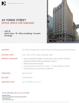 LENNARD COMMERCIAL REAL ESTATE 
69 YONGE STREET 
OFFICE SPACE FOR SUBLEASE 
> 439 SF 
> Solid Class “B” office building; Toronto 
Heritage 
LOCATION: East side of Yonge Street; south of King Street (Shoppers Drug Mart Building) 
AVAILABLE SPACE: Suite 1305; 439 SF- Large rectangular shape 
PROPERTY HIGHLIGHTS:  Newly modernized lobby, elevator cabs, and common corridors 
 Upgraded HVAC Building automation system 
 Renovated exterior façade 
 Security guard in lobby from 7:30am – 11:30pm Monday to Friday 
 Building owned and managed by H&R REIT 
TERM EXPIRY: May 30, 2018 
NET RENT: $18.00 PSF/YR 
ADDITIONAL RENT: $21.21 PSF/YR (2014 Estimate) 
For more information, visit lennard.com or contact: 
Andrea Kraus 
Senior Vice President | Sales Representative 
416.649.5939 
akraus@lennard.com 
Statements and information contained are based on the information furnished by principals and sources which we deem reliable but for which we can assume no responsibility. 
 