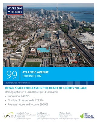99

ATLANTIC AVENUE
TORONTO, ON

Partnership. Performance.

RETAIL SPACE FOR LEASE IN THE HEART OF LIBERTY VILLAGE
Demographics in a 5km Radius (2014 Estimates)
•	 Population: 442,295
•	 Number of Households: 223,394
•	 Average Household Income: $90,968
Jonathan H. Pearce
Sales Representative, Principal
416.673.4050
jhp@avisonyoung.com

Gord Oughton
Sales Representative
416.673.4043
gord.oughton@avisonyoung.com

Matthew Olejnik
Sales Representative
416.673.4038
matt.olejnik@avisonyoung.com

 